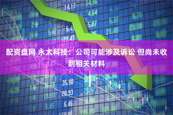 配资盘网 永太科技：公司可能涉及诉讼 但尚未收到相关材料