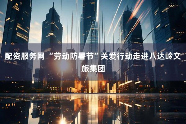 配资服务网 “劳动防暑节”关爱行动走进八达岭文旅集团