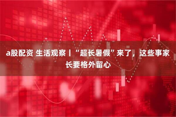 a股配资 生活观察丨“超长暑假”来了，这些事家长要格外留心