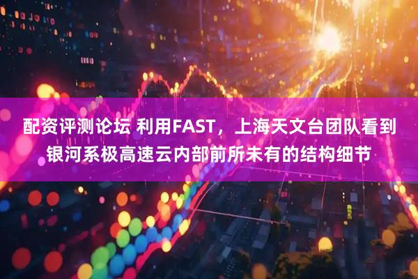 配资评测论坛 利用FAST，上海天文台团队看到银河系极高速云内部前所未有的结构细节