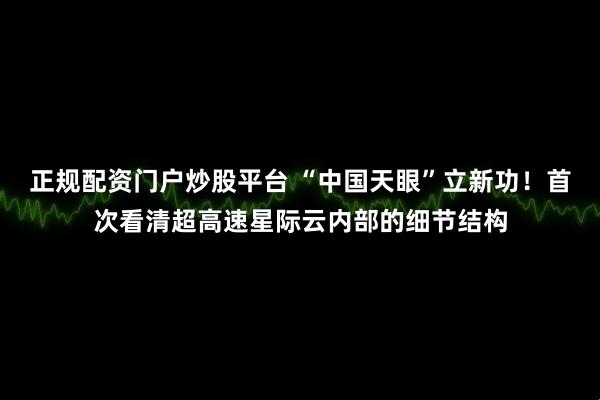 正规配资门户炒股平台 “中国天眼”立新功！首次看清超高速星际云内部的细节结构