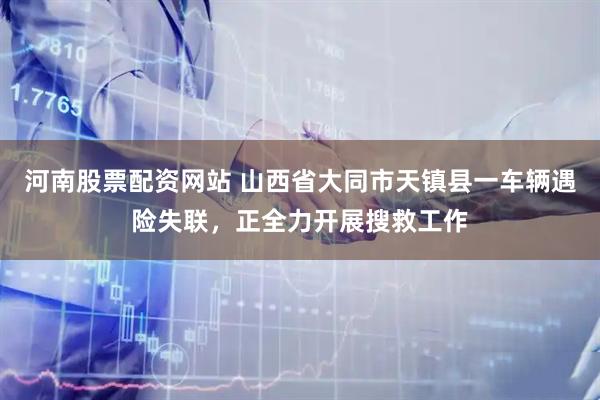 河南股票配资网站 山西省大同市天镇县一车辆遇险失联，正全力开展搜救工作