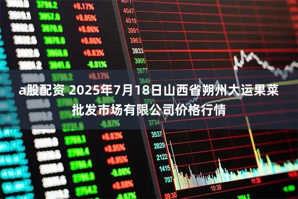 a股配资 2025年7月18日山西省朔州大运果菜批发市场有限公司价格行情
