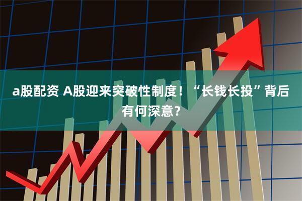 a股配资 A股迎来突破性制度！“长钱长投”背后有何深意？