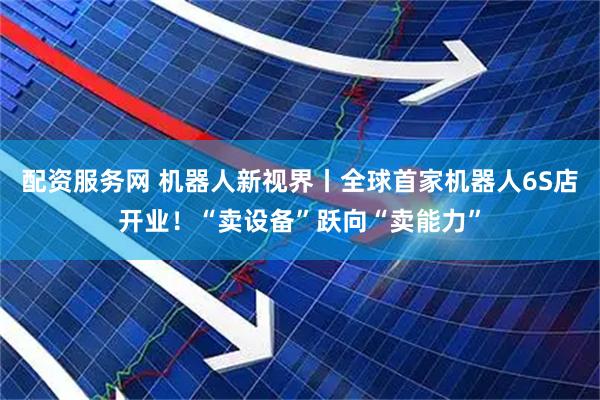 配资服务网 机器人新视界丨全球首家机器人6S店开业！“卖设备”跃向“卖能力”