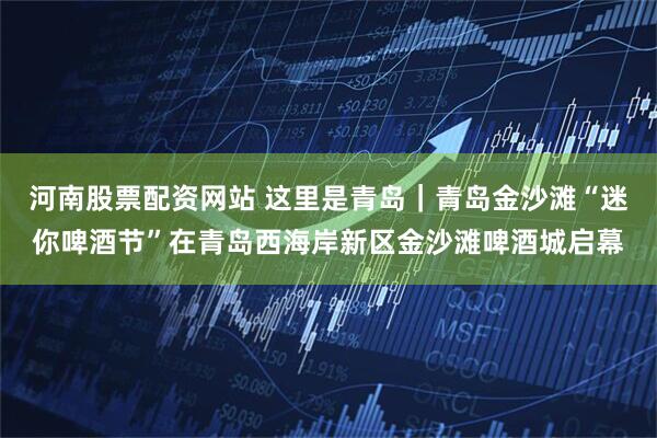 河南股票配资网站 这里是青岛｜青岛金沙滩“迷你啤酒节”在青岛西海岸新区金沙滩啤酒城启幕