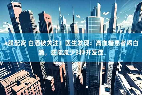 a股配资 白酒被关注！医生发现：高血糖患者喝白酒，或能减少3种并发症