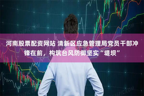 河南股票配资网站 清新区应急管理局党员干部冲锋在前，构筑台风防御坚实“堤坝”
