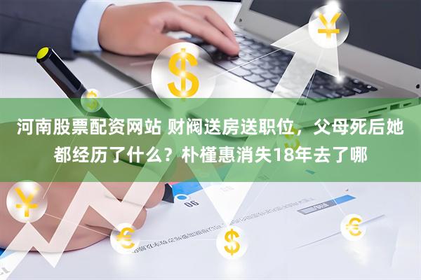 河南股票配资网站 财阀送房送职位，父母死后她都经历了什么？朴槿惠消失18年去了哪