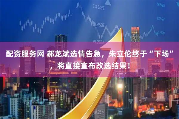 配资服务网 郝龙斌选情告急，朱立伦终于“下场”，将直接宣布改选结果！