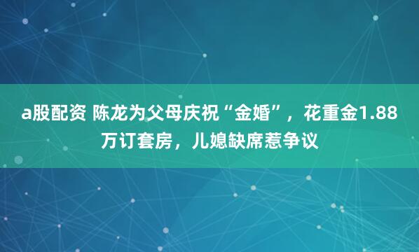 a股配资 陈龙为父母庆祝“金婚”，花重金1.88万订套房，儿媳缺席惹争议