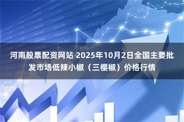 河南股票配资网站 2025年10月2日全国主要批发市场低辣小椒(三樱椒)价格行情
