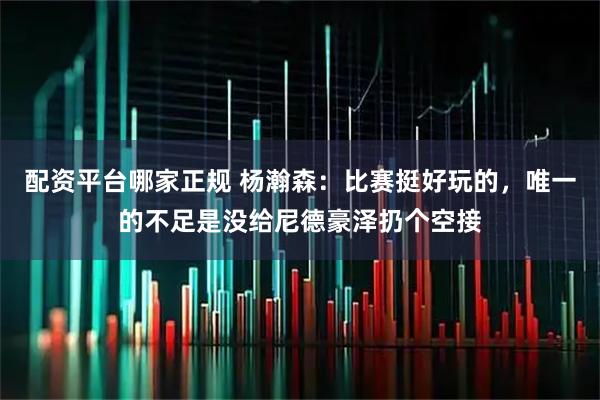 配资平台哪家正规 杨瀚森：比赛挺好玩的，唯一的不足是没给尼德豪泽扔个空接
