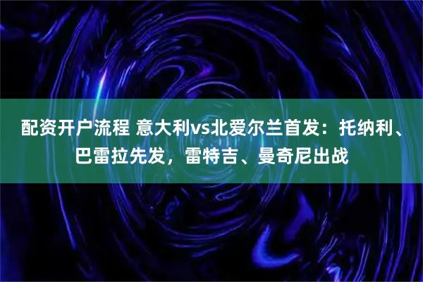 配资开户流程 意大利vs北爱尔兰首发：托纳利、巴雷拉先发，雷特吉、曼奇尼出战