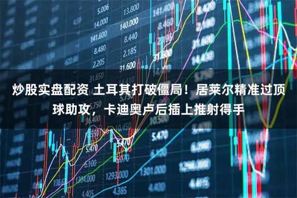 炒股实盘配资 土耳其打破僵局！居莱尔精准过顶球助攻，卡迪奥卢后插上推射得手