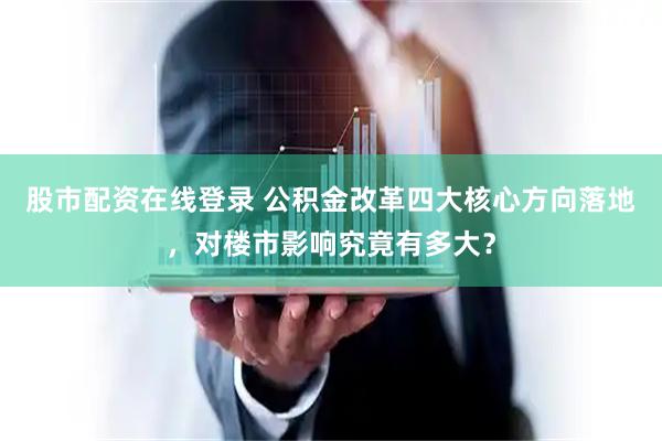 股市配资在线登录 公积金改革四大核心方向落地，对楼市影响究竟有多大？