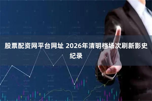 股票配资网平台网址 2026年清明档场次刷新影史纪录