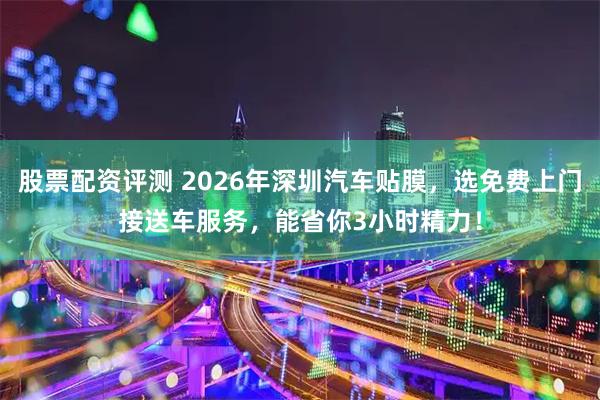 股票配资评测 2026年深圳汽车贴膜，选免费上门接送车服务，能省你3小时精力！