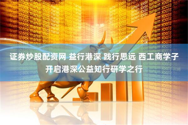 证券炒股配资网 益行港深 践行思远 西工商学子开启港深公益知行研学之行