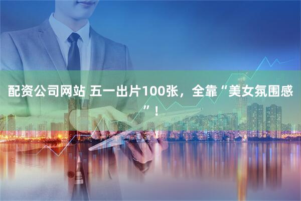 配资公司网站 五一出片100张，全靠“美女氛围感”！