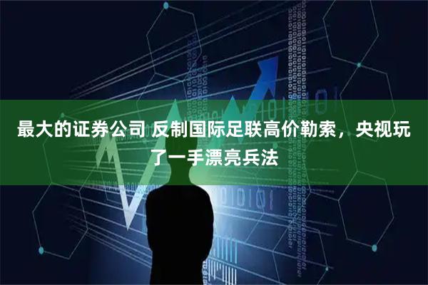 最大的证券公司 反制国际足联高价勒索，央视玩了一手漂亮兵法