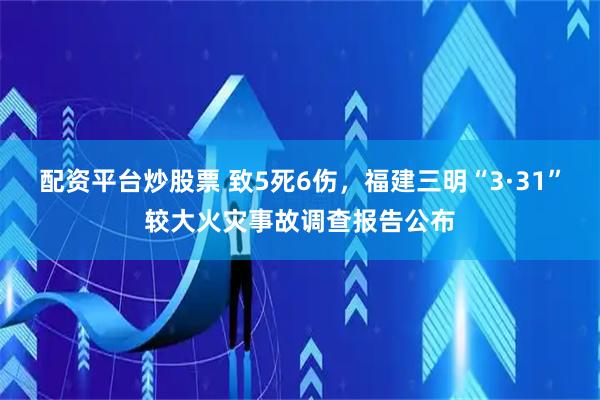 配资平台炒股票 致5死6伤，福建三明“3·31”较大火灾事故调查报告公布