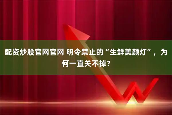 配资炒股官网官网 明令禁止的“生鲜美颜灯”，为何一直关不掉？