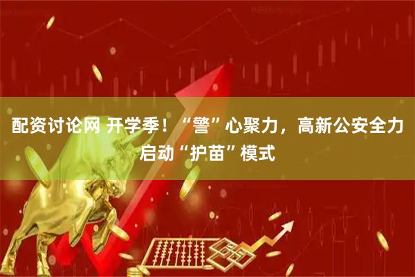 配资讨论网 开学季!“警”心聚力,高新公安全力启动“护苗”模式