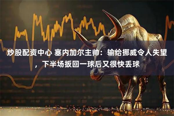 炒股配资中心 塞内加尔主帅：输给挪威令人失望，下半场扳回一球后又很快丢球