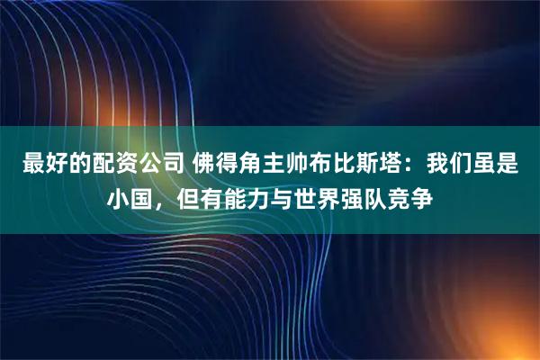 最好的配资公司 佛得角主帅布比斯塔：我们虽是小国，但有能力与世界强队竞争