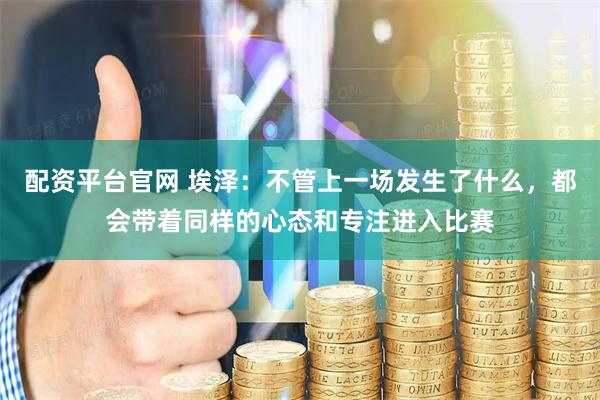 配资平台官网 埃泽:不管上一场发生了什么,都会带着同样的心态和专注进入比赛