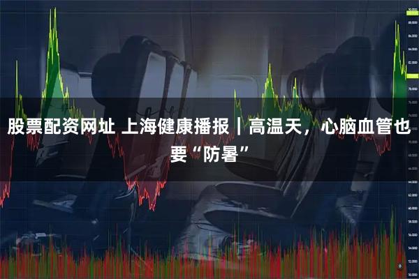 股票配资网址 上海健康播报|高温天,心脑血管也要“防暑”