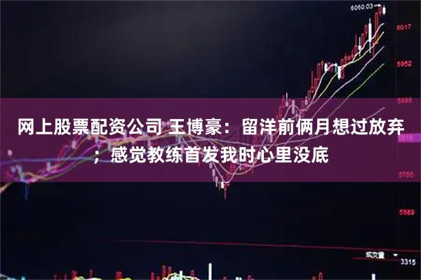网上股票配资公司 王博豪:留洋前俩月想过放弃;感觉教练首发我时心里没底