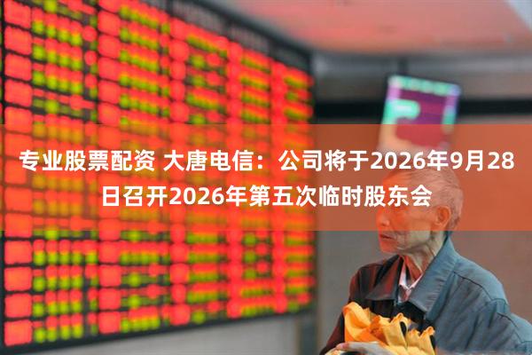 专业股票配资 大唐电信：公司将于2026年9月28日召开2026年第五次临时股东会